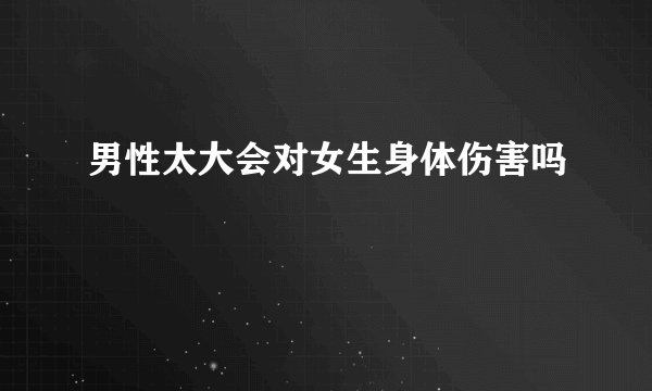 男性太大会对女生身体伤害吗
