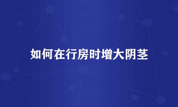 如何在行房时增大阴茎