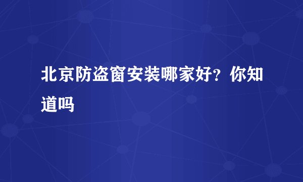 北京防盗窗安装哪家好？你知道吗