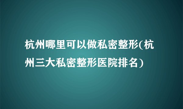 杭州哪里可以做私密整形(杭州三大私密整形医院排名)