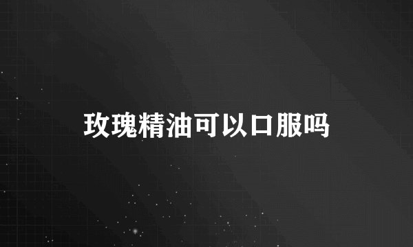 玫瑰精油可以口服吗