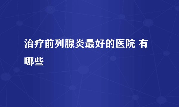 治疗前列腺炎最好的医院 有哪些