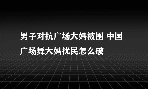 男子对抗广场大妈被围 中国广场舞大妈扰民怎么破