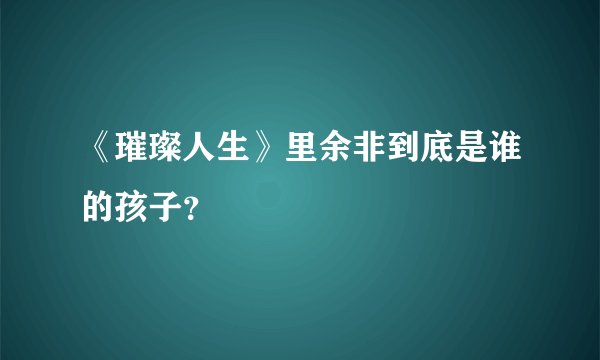 《璀璨人生》里余非到底是谁的孩子？