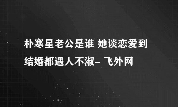 朴寒星老公是谁 她谈恋爱到结婚都遇人不淑- 飞外网