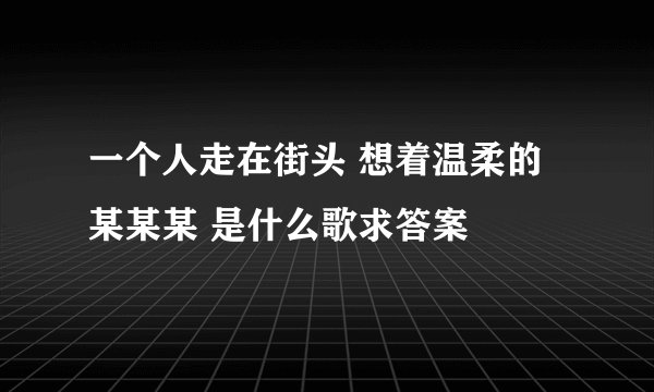 一个人走在街头 想着温柔的某某某 是什么歌求答案