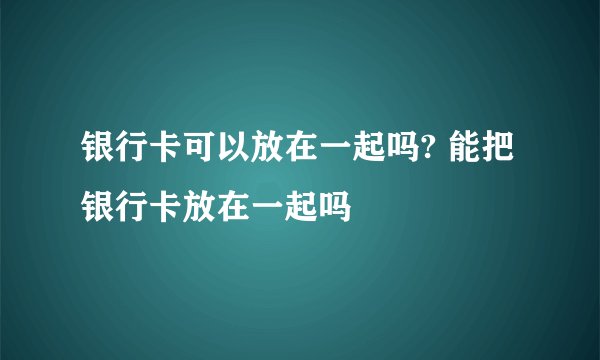 银行卡可以放在一起吗? 能把银行卡放在一起吗 
