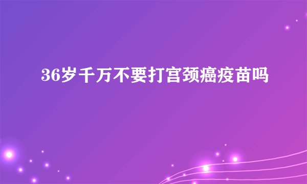 36岁千万不要打宫颈癌疫苗吗