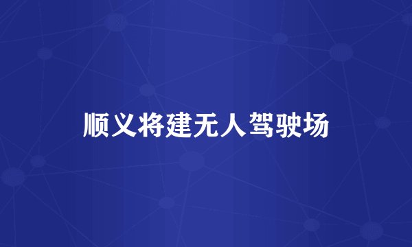 顺义将建无人驾驶场