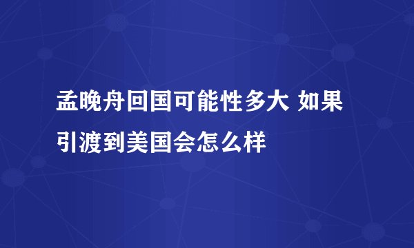 孟晚舟回国可能性多大 如果引渡到美国会怎么样