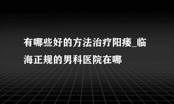 有哪些好的方法治疗阳痿_临海正规的男科医院在哪