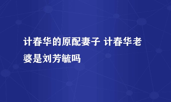 计春华的原配妻子 计春华老婆是刘芳毓吗