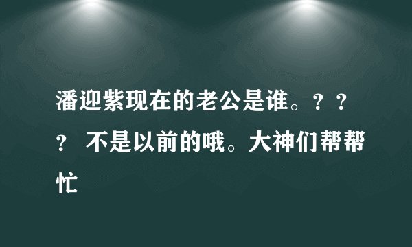 潘迎紫现在的老公是谁。？？？ 不是以前的哦。大神们帮帮忙