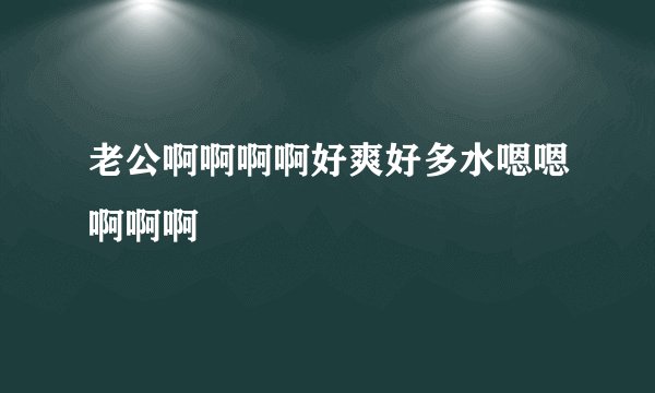 老公啊啊啊啊好爽好多水嗯嗯啊啊啊