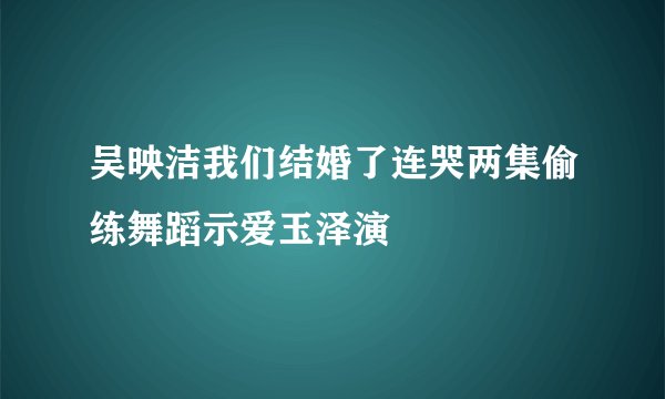 吴映洁我们结婚了连哭两集偷练舞蹈示爱玉泽演