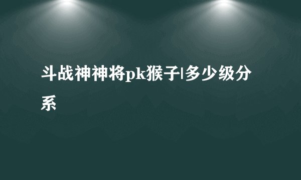 斗战神神将pk猴子|多少级分系