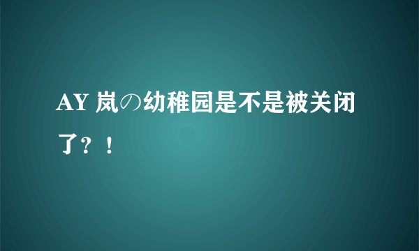 AY 岚の幼稚园是不是被关闭了？！
