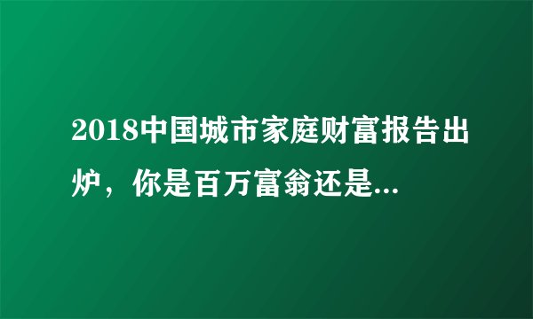 2018中国城市家庭财富报告出炉，你是百万富翁还是百万富翁？
