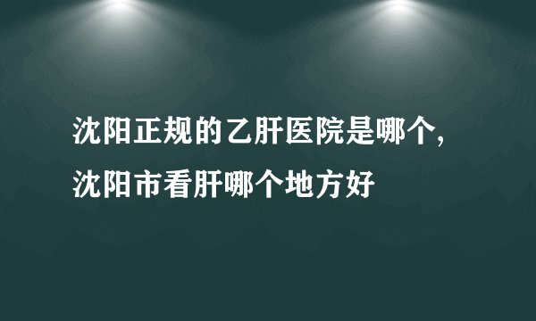 沈阳正规的乙肝医院是哪个,沈阳市看肝哪个地方好