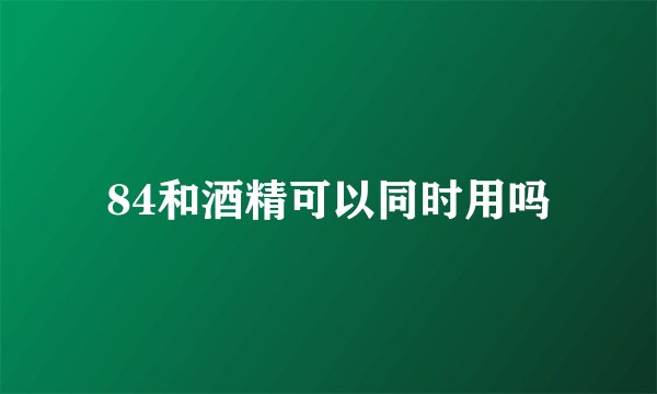 84和酒精可以同时用吗