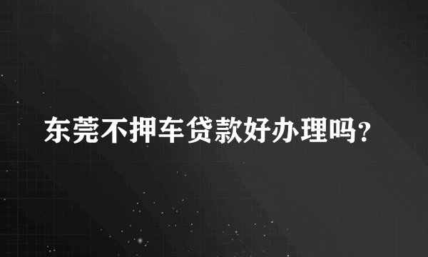 东莞不押车贷款好办理吗?