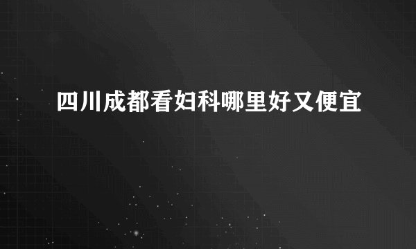 四川成都看妇科哪里好又便宜