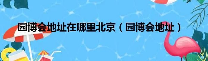 园博会地址在哪里北京（园博会地址）