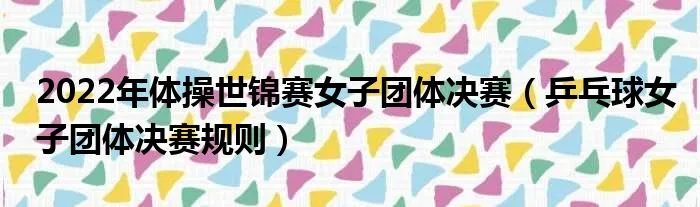 2022年体操世锦赛女子团体决赛（乒乓球女子团体决赛规则）