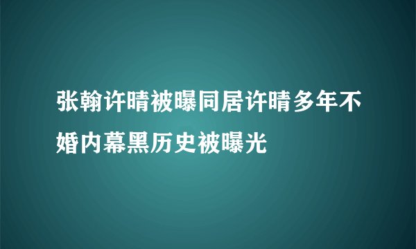 张翰许晴被曝同居许晴多年不婚内幕黑历史被曝光