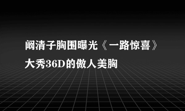 阚清子胸围曝光《一路惊喜》大秀36D的傲人美胸