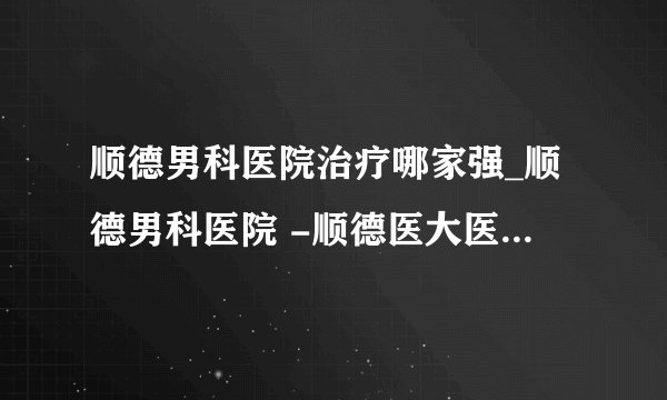 顺德男科医院治疗哪家强_顺德男科医院 -顺德医大医院 为男性提供品质服务
