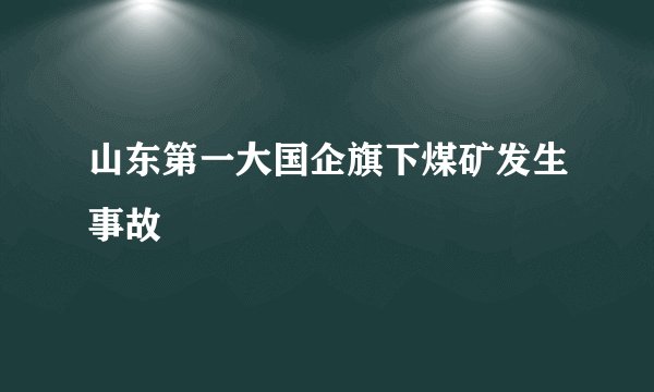 山东第一大国企旗下煤矿发生事故