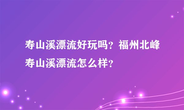 寿山溪漂流好玩吗？福州北峰寿山溪漂流怎么样？