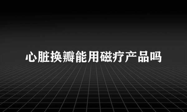 心脏换瓣能用磁疗产品吗