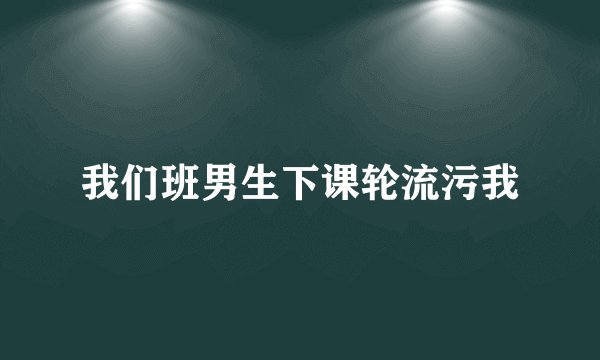 我们班男生下课轮流污我