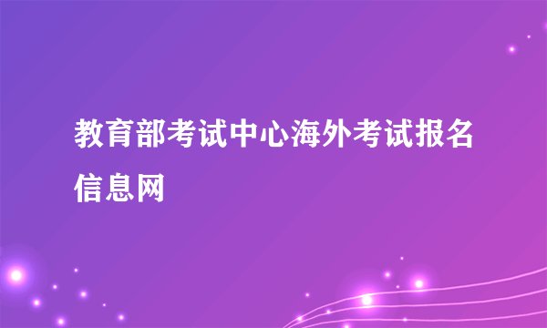 教育部考试中心海外考试报名信息网