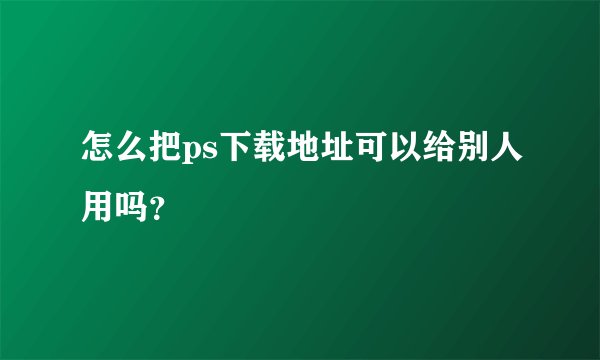 怎么把ps下载地址可以给别人用吗？