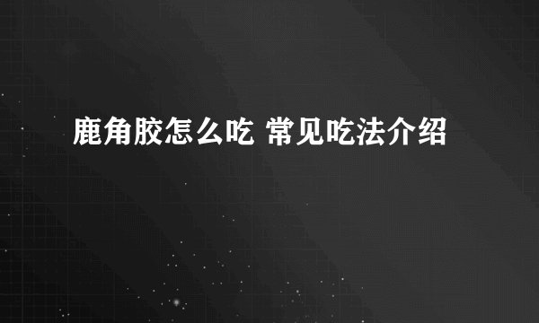 鹿角胶怎么吃 常见吃法介绍