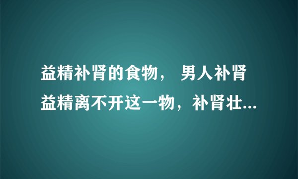 益精补肾的食物, 男人补肾益精离不开这一物,补肾壮阳汤有哪些