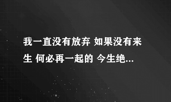 我一直没有放弃 如果没有来生 何必再一起的 今生绝不会…… 歌词 是无意在“ 媳妇儿难当”的广播剧中听到