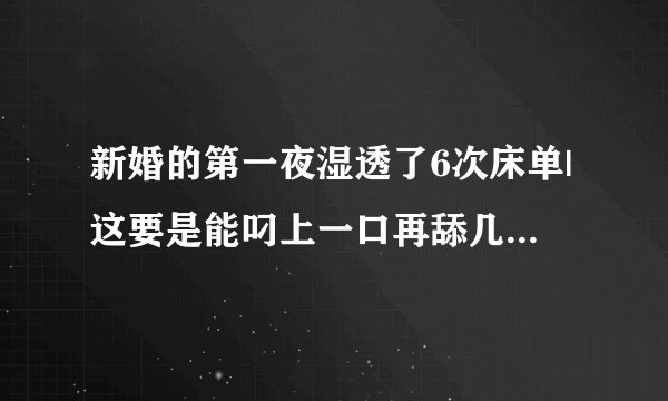 新婚的第一夜湿透了6次床单|这要是能叼上一口再舔几下-情感口述