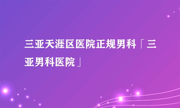 三亚天涯区医院正规男科「三亚男科医院」