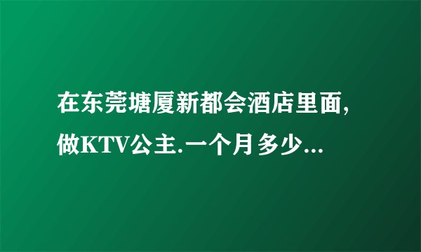 在东莞塘厦新都会酒店里面,做KTV公主.一个月多少钱.大概做些什么?