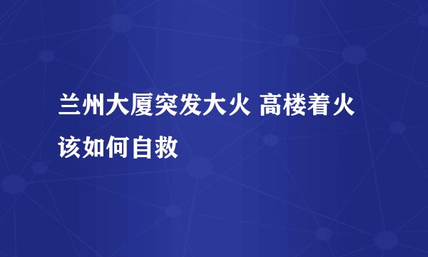 兰州大厦突发大火 高楼着火该如何自救