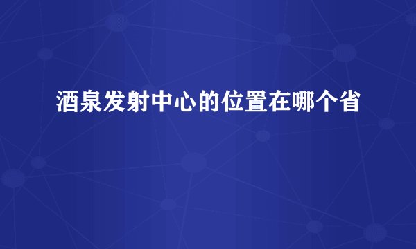 酒泉发射中心的位置在哪个省