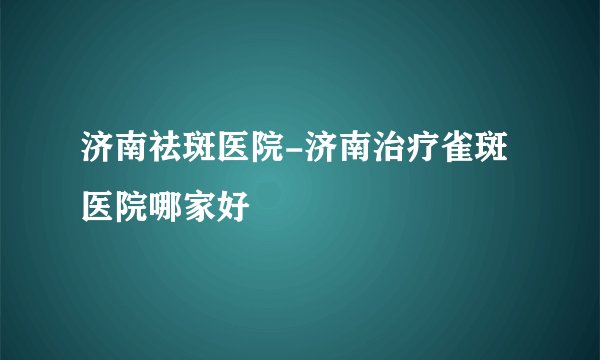 济南祛斑医院-济南治疗雀斑医院哪家好