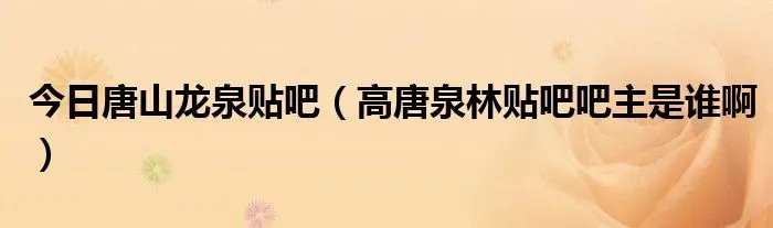 今日唐山龙泉贴吧（高唐泉林贴吧吧主是谁啊）