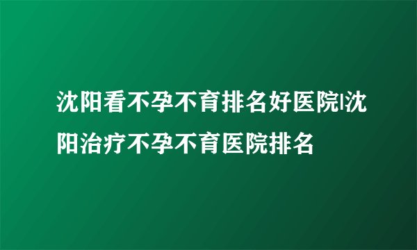 沈阳看不孕不育排名好医院|沈阳治疗不孕不育医院排名
