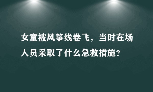 女童被风筝线卷飞,当时在场人员采取了什么急救措施?