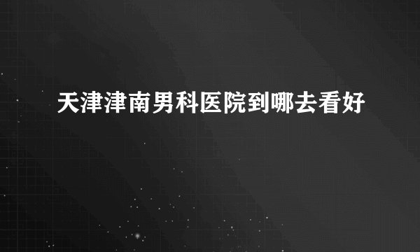 天津津南男科医院到哪去看好